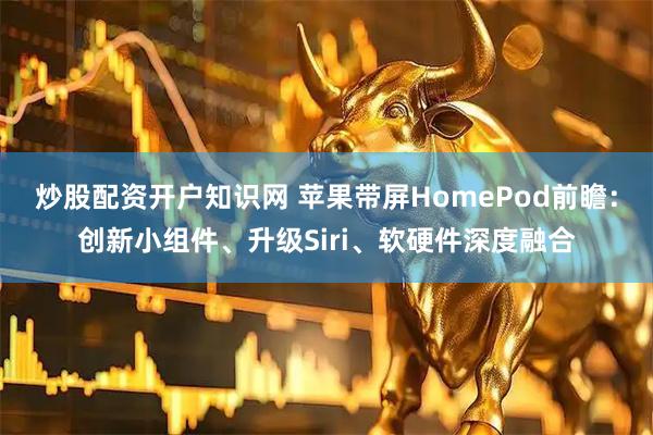 炒股配资开户知识网 苹果带屏HomePod前瞻：创新小组件、升级Siri、软硬件深度融合