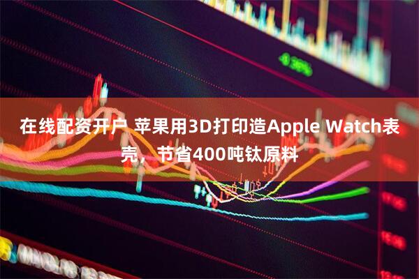在线配资开户 苹果用3D打印造Apple Watch表壳，节省400吨钛原料