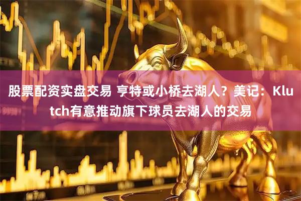 股票配资实盘交易 亨特或小桥去湖人？美记：Klutch有意推动旗下球员去湖人的交易