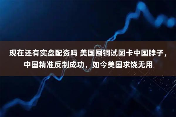 现在还有实盘配资吗 美国囤铜试图卡中国脖子，中国精准反制成功，如今美国求饶无用