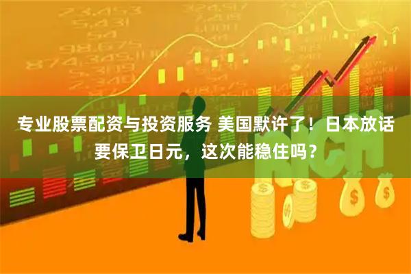 专业股票配资与投资服务 美国默许了！日本放话要保卫日元，这次能稳住吗？