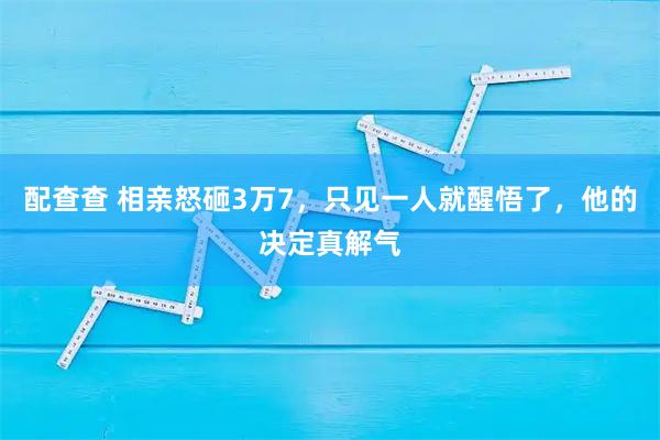 配查查 相亲怒砸3万7，只见一人就醒悟了，他的决定真解气