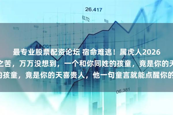 最专业股票配资论坛 宿命难逃！属虎人2026年注定要经历一场分离之苦，万万没想到，一个和你同姓的孩童，竟是你的天喜贵人，他一句童言就能点醒你的后半生！