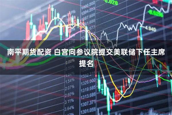 南平期货配资 白宫向参议院提交美联储下任主席提名