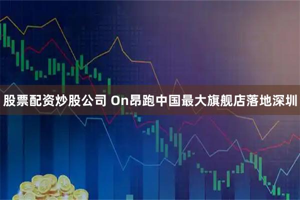 股票配资炒股公司 On昂跑中国最大旗舰店落地深圳
