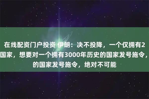 在线配资门户投资 伊朗：决不投降，一个仅拥有250年历史的国家，想要对一个拥有3000年历史的国家发号施令，绝对不可能